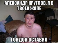 александр круглов, я в твоей жопе гондон оставил