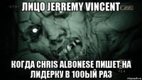 лицо jerremy vincent когда chris albonese пишет на лидерку в 100ый раз