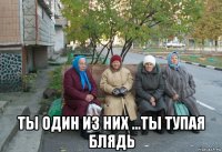  ты один из них ...ты тупая блядь