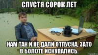 спустя сорок лет нам так и не дали отпуска, зато в болоте искупались.