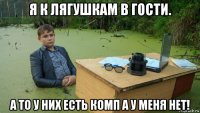 я к лягушкам в гости. а то у них есть комп а у меня нет!