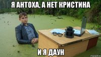 я антоха, а нет кристина и я даун