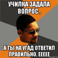 училка задала вопрос , а ты на угад ответил правильно. еееее