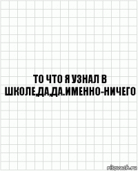 То что я узнал в школе,да,да.Именно-НИЧЕГО