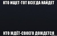 кто ищет-тот всегда найдет кто ждёт-своего дождется