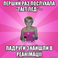 перший раз послухала "тает лёд" -- падруги знайшли в реанімації