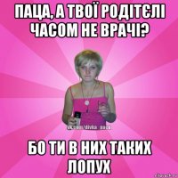 паца, а твої родітєлі часом не врачі? бо ти в них таких лопух