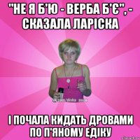 "не я б'ю - верба б'є", - сказала ларіска і почала кидать дровами по п'яному едіку