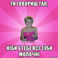 ти говориш так, ніби у тебе всі зуби молочні