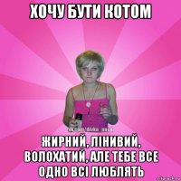 хочу бути котом жирний, лінивий, волохатий, але тебе все одно всі люблять