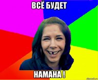 всё будет намана !