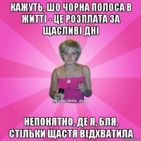 кажуть, шо чорна полоса в житті - це розплата за щасливі дні непонятно, де я, бля, стільки щастя відхватила