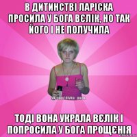 в дитинстві ларіска просила у бога вєлік, но так його і не получила тоді вона украла вєлік і попросила у бога прощєнія