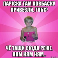 ларіска там ковбаску привезли, тобі? чё тащи сюда реже, ням ням ням..