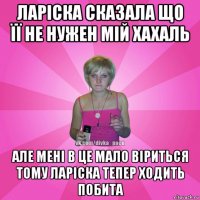 ларіска сказала що її не нужен мій хахаль але мені в це мало віриться тому ларіска тепер ходить побита