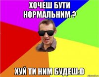 хочеш бути нормальним ? хуй ти ним будеш:d