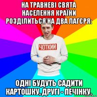 на травневі свята населення країни розділиться на два лагєря: одні будуть садити картошку, другі - печінку.