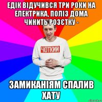 едік відучився три роки на електрика, поліз дома чинить розєтку - замиканіям спалив хату