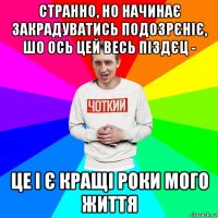 странно, но начинає закрадуватись подозрєніє, шо ось цей весь піздєц - це і є кращі роки мого життя