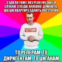 судя по тому, яку різну музику я слухаю, сусіди, напевно, думають, шо цю квартиру здають посуточно то реперам, то диригентам, то циганам