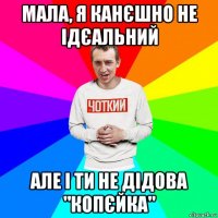 мала, я канєшно не ідєальний але і ти не дідова "копєйка"