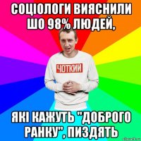 соціологи вияснили шо 98% людей, які кажуть "доброго ранку", пиздять