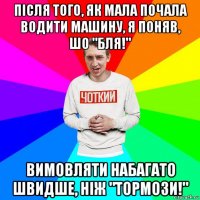 після того, як мала почала водити машину, я поняв, шо "бля!" вимовляти набагато швидше, ніж "тормози!"