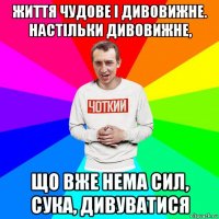 життя чудове і дивовижне. настільки дивовижне, що вже нема сил, сука, дивуватися