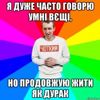 я дуже часто говорю умні вєщі, но продовжую жити як дурак