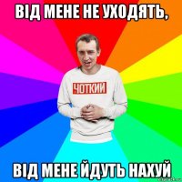 від мене не уходять, від мене йдуть нахуй