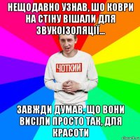 нещодавно узнав, шо коври на стіну вішали для звукоізоляції... завжди думав, що вони висіли просто так, для красоти