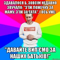 здавалося б, зовсім недавно звучало: "з'їж ложечку за маму, з'їж за тата", і ось уже: "давайте вип'ємо за наших батьків!"