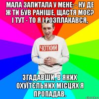 мала запитала у мене: - ну де ж ти був раніше, щастя моє? і тут - то я і розплакався, згадавши, в яких охуїтєльних місцях я пропадав.