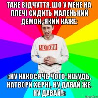 таке відчуття, шо у мене на плечі сидить маленький демон, який каже: «ну накосячь чого-небудь, натвори хєрні, ну давай же. ну давай!»