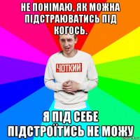 не понімаю, як можна підстраюватись під когось. я під себе підстроїтись не можу