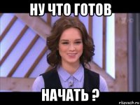 ну что готов начать ?