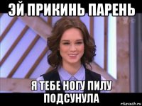 эй прикинь парень я тебе ногу пилу подсунула