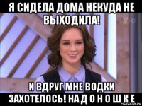 я сидела дома некуда не выходила! и вдруг мне водки захотелось! на д о н о ш к е