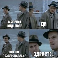 С аленой виделся? Да Как она поздаровалась? Здрасте...