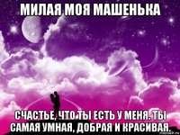 милая моя машенька счастье, что ты есть у меня. ты самая умная, добрая и красивая.