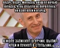 падре, падре, молодец. скушал ночью холодец. чтоб хлебало не порвалось, он взял клей и огурец. в жопу запихнул огурчик. выпил клей и пукнул в стульчик.