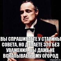 вы спрашиваете у старины совета, но делаете это без уважения. Вы даже не вскапываете ему огород