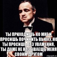 Ты приходишь ко мне и просишь починить вьюху, но ты просишь без уважения, ты даже не называешь меня своим другом