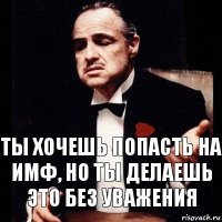 ты хочешь попасть на ИМФ, но ты делаешь это без уважения