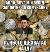 алло, сбу? мій сусід заплатив за комуналку і у нього ще хватає на їду