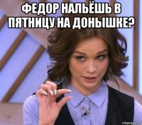 федор нальёшь в пятницу на донышке? 