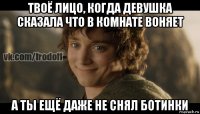 твоё лицо, когда девушка сказала что в комнате воняет а ты ещё даже не снял ботинки