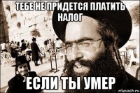 тебе не придется платить налог если ты умер