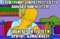 гром гремит,земля тресется,это ванька к нам несётся! забигает он туолет и кричит:-бумаги нет!