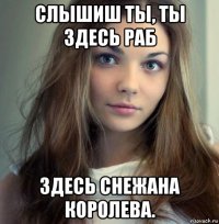 слышиш ты, ты здесь раб здесь снежана королева.